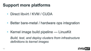 Support more platforms
103
• Direct libvirt / KVM / CUDA
• Better bare-metal / hardware ops integration
• Kernel image build pipeline — LinuxKit
Build, test, and deploy clusters from infrastructure
definitions to kernel images
 