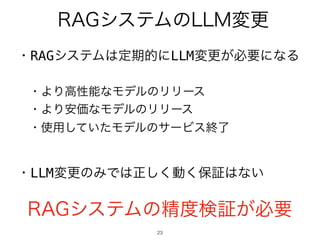 23
・RAGシステムは定期的にLLM変更が必要になる
・より高性能なモデルのリリース
・より安価なモデルのリリース
・使用していたモデルのサービス終了
・LLM変更のみでは正しく動く保証はない
RAGシステムのLLM変更
RAGシステムの精度検証が必要
 