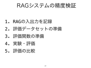 27
RAGシステムの精度検証
1. RAGの入出力を記録
2. 評価データセットの準備
3. 評価関数の準備
4. 実験・評価
5. 評価の比較
 