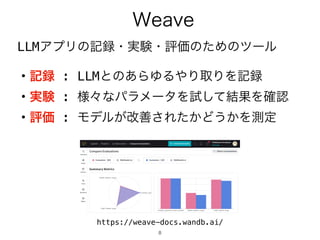 8
LLMアプリの記録・実験・評価のためのツール
Weave
https://weave-docs.wandb.ai/
・記録 : LLMとのあらゆるやり取りを記録
・実験 : 様々なパラメータを試して結果を確認
・評価 : モデルが改善されたかどうかを測定
 