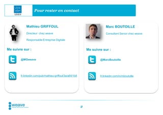 Pour rester en contact



            Mathieu GRIFFOUL                                              Marc BOUTOILLE
            Directeur chez weave                                          Consultant Senior chez weave

            Responsable Entreprise Digitale


Me suivre sur :                                               Me suivre sur :

        @MGweave                                                      @MarcBoutoille




        fr.linkedin.com/pub/mathieu-griffoul/3a/a64/1b8               fr.linkedin.com/in/mboutoille




                                                          2
 