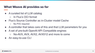 Conﬁdential do not distribute 10
● A curated list of LLM catalog
○ In Flux’s OCI format
● Flux’s Source Controller as in-Cluster model Cache
○ No PVC required
● A controller that takes care of this and that LLM parameters for you
● A set of pre-built OpenAI API Compatible engines
○ No-AVX, AVX, AVX2, AVX512 and more to come
● An easy-to-use CLI
What Weave AI provides so far
 