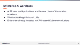 Conﬁdential do not distribute 2
● AI Models and Applications are the new class of Kubernetes
workloads
● We start tackling this from LLMs
● Enterprise already invested in CPU-based Kubernetes clusters
Enterprise AI workloads
 