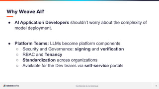 Conﬁdential do not distribute 3
● AI Application Developers shouldn’t worry about the complexity of
model deployment.
● Platform Teams: LLMs become platform components
○ Security and Governance: signing and verification
○ RBAC and Tenancy
○ Standardization across organizations
○ Available for the Dev teams via self-service portals
Why Weave AI?
 