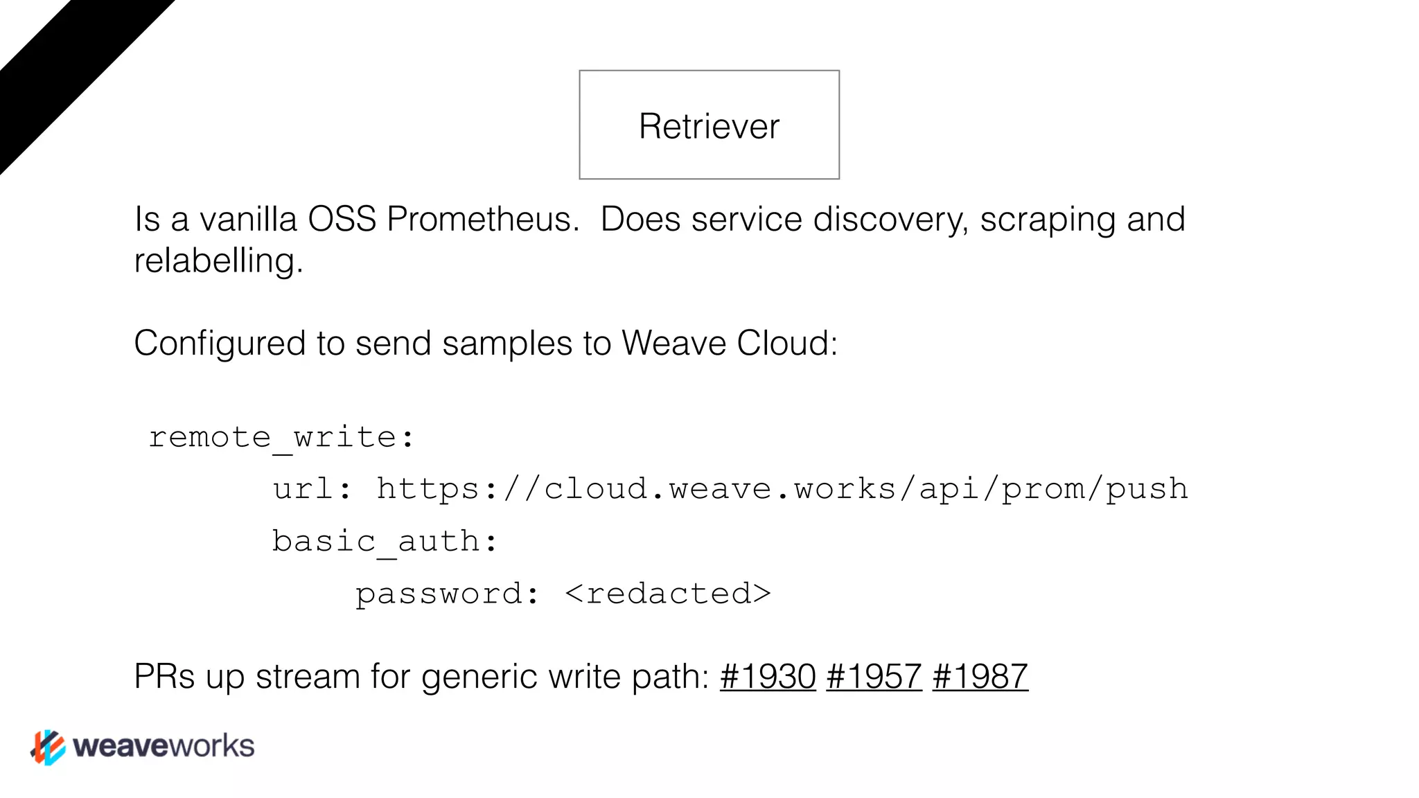 Is a vanilla OSS Prometheus. Does service discovery, scraping and
relabelling.
Conﬁgured to send samples to Weave Cloud:
remote_write:
url: https://cloud.weave.works/api/prom/push
basic_auth:
password: <redacted>
PRs up stream for generic write path: #1930 #1957 #1987
Retriever
 