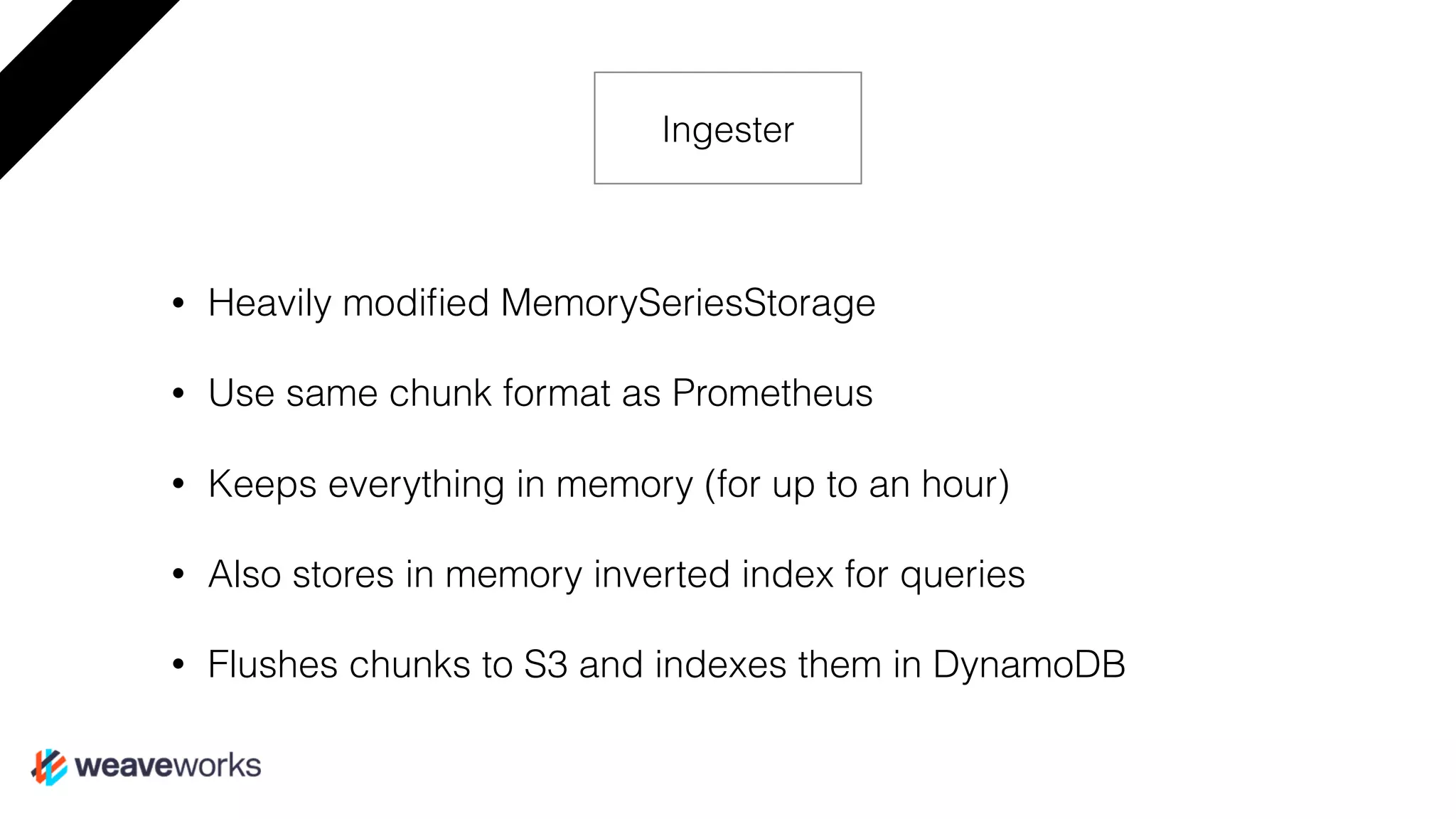 • Heavily modiﬁed MemorySeriesStorage
• Use same chunk format as Prometheus
• Keeps everything in memory (for up to an hour)
• Also stores in memory inverted index for queries
• Flushes chunks to S3 and indexes them in DynamoDB
Ingester
 