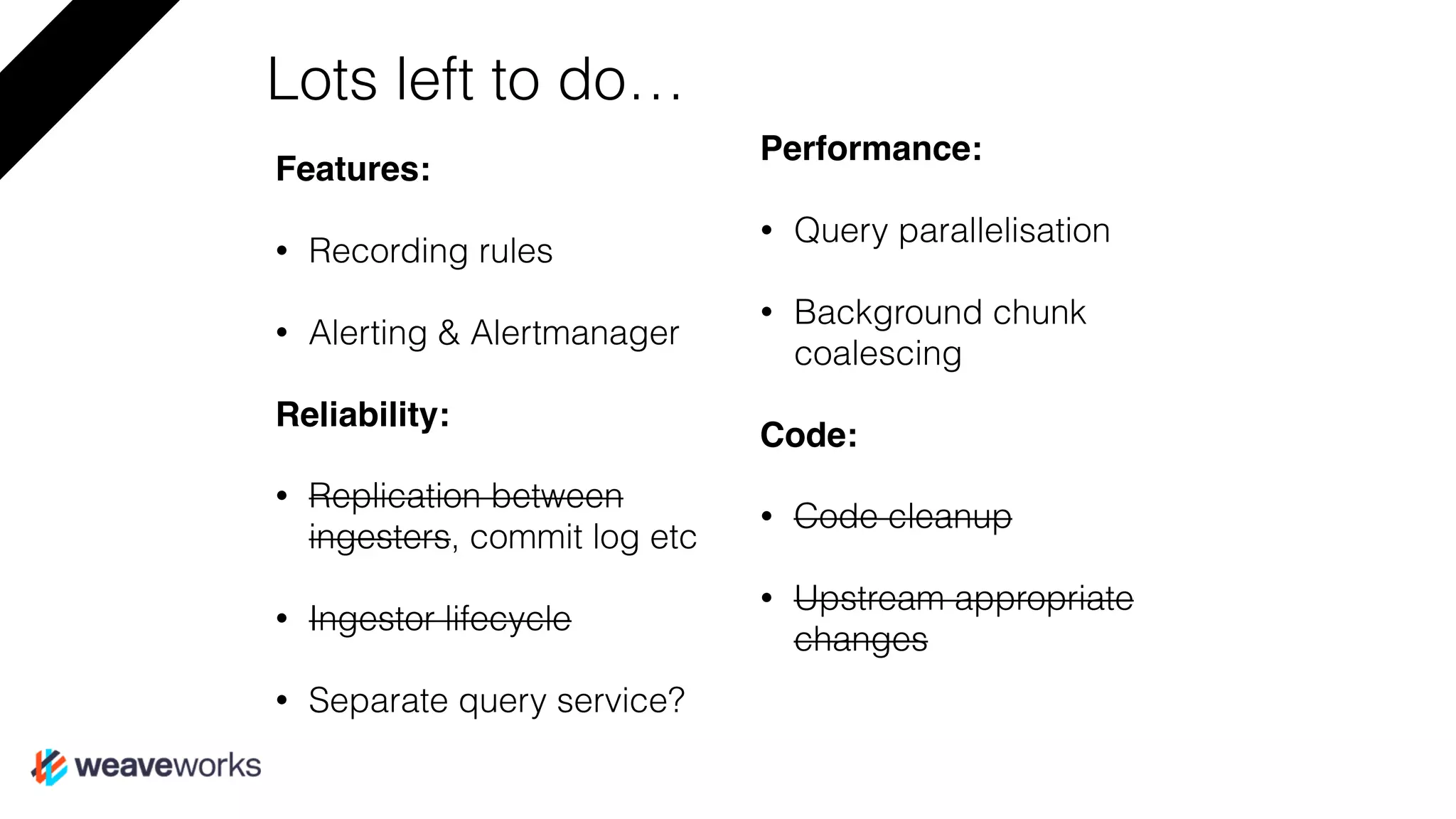 Lots left to do…
Features:
• Recording rules
• Alerting & Alertmanager
Reliability:
• Replication between
ingesters, commit log etc
• Ingestor lifecycle
• Separate query service?
Performance:
• Query parallelisation
• Background chunk
coalescing
Code:
• Code cleanup
• Upstream appropriate
changes
 