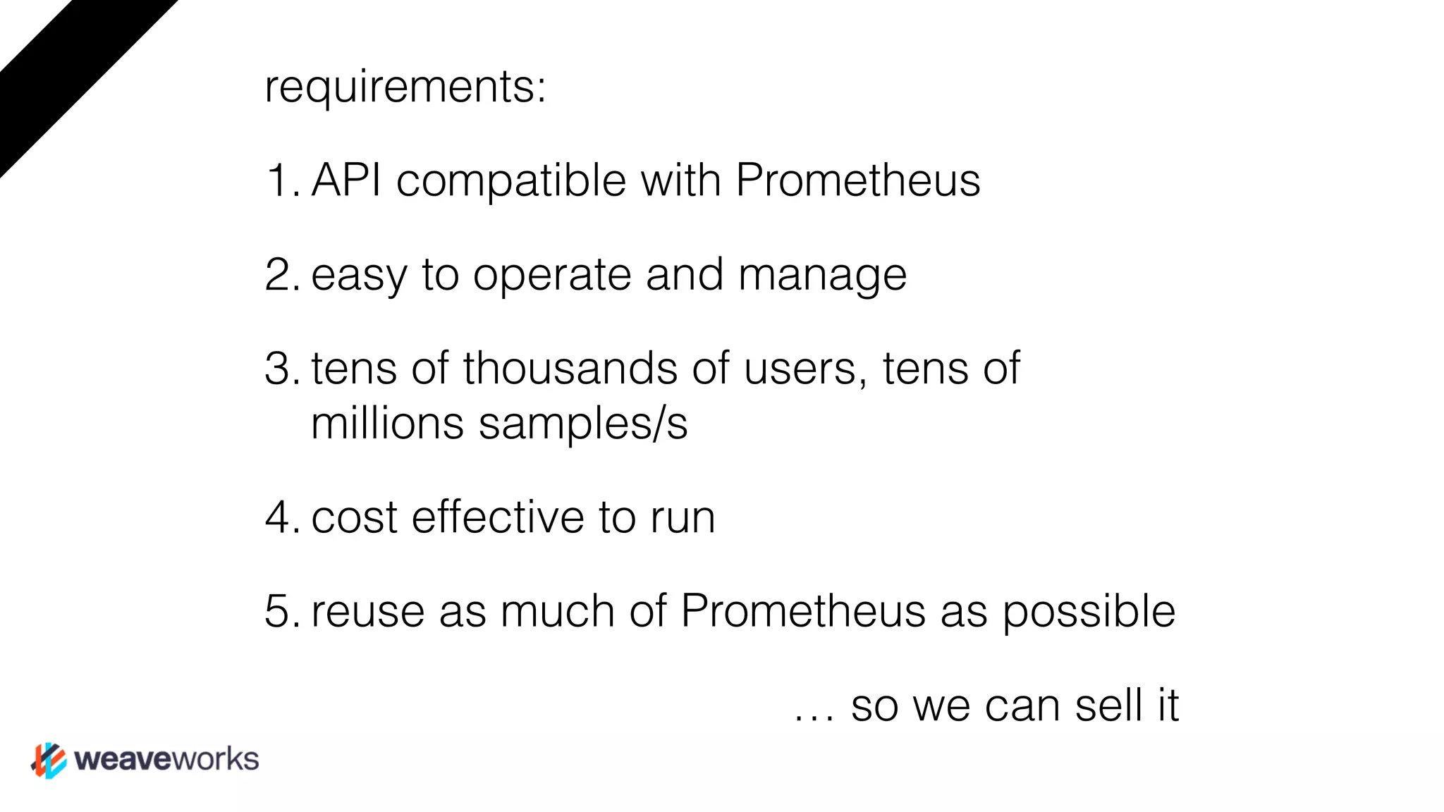 requirements:
1. API compatible with Prometheus
2. easy to operate and manage
3. tens of thousands of users, tens of
millions samples/s
4. cost effective to run
5. reuse as much of Prometheus as possible
… so we can sell it
 