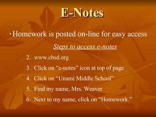E-Notes Homework is posted on-line for easy access Steps to access e-notes www.cbsd.org Click on “e-notes” icon at top of page Click on “Unami Middle School” Find my name, Mrs. Weaver Next to my name, click on “Homework.” 