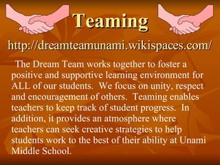 Teaming The Dream Team works together to foster a positive and supportive learning environment for ALL of our students.  We focus on unity, respect and encouragement of others.  Teaming enables teachers to keep track of student progress.  In addition, it provides an atmosphere where teachers can seek creative strategies to help students work to the best of their ability at Unami Middle School. http://dreamteamunami.wikispaces.com/ 