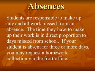 Absences Students are responsible to make up any and all work missed from an absence.  The time they have to make up their work is in direct proportion to days missed from school.  If your student is absent for three or more days, you may request a homework collection via the front office. 