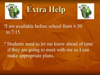 Extra Help I am available before school from 6:50 to 7:15 Students need to let me know ahead of time if they are going to meet with me so I can  make appropriate plans. 