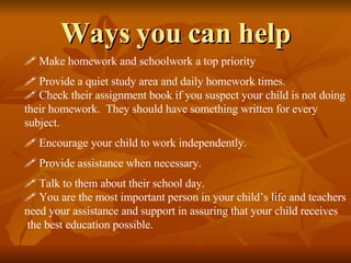 Ways you can help Make homework and schoolwork a top priority Provide a quiet study area and daily homework times. Check their assignment book if you suspect your child is not doing their homework.  They should have something written for every  subject. Encourage your child to work independently. Provide assistance when necessary. Talk to them about their school day. You are the most important person in your child’s life and teachers need your assistance and support in assuring that your child receives the best education possible. 