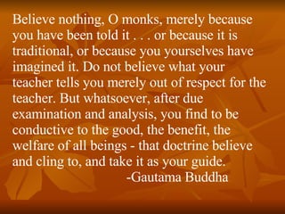 Believe nothing, O monks, merely because you have been told it . . . or because it is traditional, or because you yourselves have imagined it. Do not believe what your teacher tells you merely out of respect for the teacher. But whatsoever, after due examination and analysis, you find to be conductive to the good, the benefit, the welfare of all beings - that doctrine believe and cling to, and take it as your guide.   -Gautama Buddha  