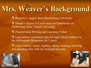 Mrs. Weaver’s Background Bachelor’s degree from Bloomsburg University Master’s degree in Curriculum and Instruction in Technology from Temple University Pennsylvania Writing and Literature Fellow  Led outdoor expedition trips for high school students in the Adirondack Mountains for 2 years Enjoy history, music, reading, nature, running, traveling and spending time with my husband and sons. 