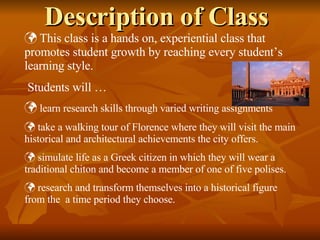 Description of Class This class is a hands on, experiential class that promotes student growth by reaching every student’s learning style.  Students will … learn research skills through varied writing assignments  take a walking tour of Florence where they will visit the main historical and architectural achievements the city offers. simulate life as a Greek citizen in which they will wear a traditional chiton and become a member of one of five polises. research and transform themselves into a historical figure from the  a time period they choose. 