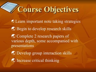 Course Objectives Learn important note taking strategies Begin to develop research skills Complete 2 research papers of various depth, some accompanied with presentations Develop group interaction skills Increase critical thinking  