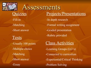 Quizzes Fill-in Matching Short answer Tests Usually 100 points Multiple choice Matching Short answer Essay  Projects/Presentations In depth research Formal writing assignment Graded presentation Rubric provided Class Activities Learning Groups (LG’s) Connected to curriculum Experiential/Critical Thinking Problem Solving Assessments 