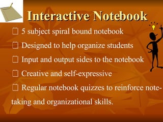 Interactive Notebook 5 subject spiral bound notebook Designed to help organize students Input and output sides to the notebook Creative and self-expressive Regular notebook quizzes to reinforce note- taking and organizational skills. 