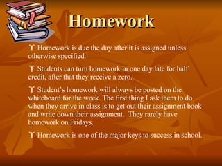 Homework Homework is due the day after it is assigned unless otherwise specified. Students can turn homework in one day late for half credit, after that they receive a zero. Student’s homework will always be posted on the whiteboard for the week. The first thing I ask them to do when they arrive in class is to get out their assignment book and write down their assignment.  They rarely have homework on Fridays. Homework is one of the major keys to success in school. 