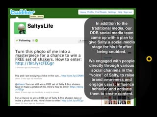 In addition to the
  traditional media, our
 DDB social media team
 came up with a plan to
give Salty a social media
  sta...