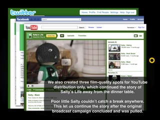 We also created three ﬁlm-quality spots for YouTube
  distribution only, which continued the story of
      Salty s Life a...