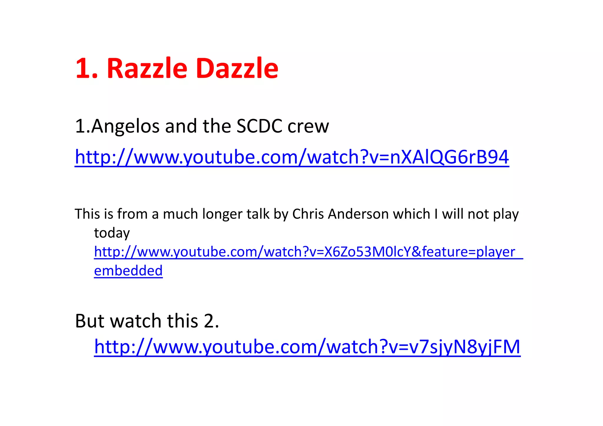 1. Razzle Dazzle
1.Angelos and the SCDC crew
http://www.youtube.com/watch?v=nXAlQG6rB94
This is from a much longer talk by Chris Anderson which I will not playThis is from a much longer talk by Chris Anderson which I will not play
today
http://www.youtube.com/watch?v=X6Zo53M0lcY&feature=player_
embedded
But watch this 2.
http://www.youtube.com/watch?v=v7sjyN8yjFM
 