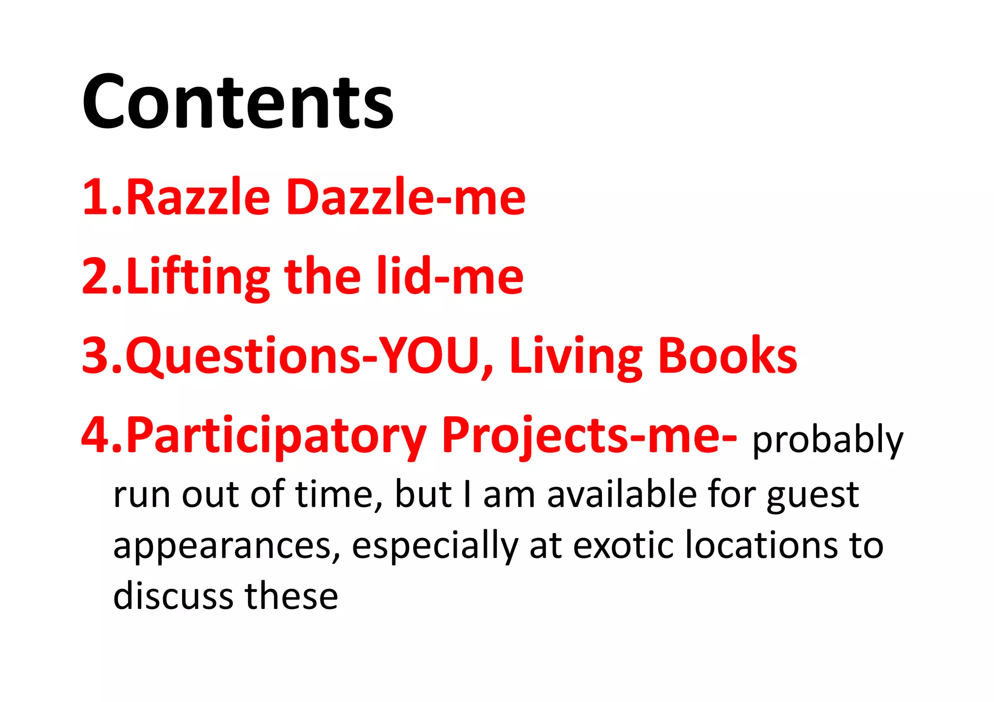 Contents
1.Razzle Dazzle-me
2.Lifting the lid-me
3.Questions-YOU, Living Books3.Questions-YOU, Living Books
4.Participatory Projects-me- probably
run out of time, but I am available for guest
appearances, especially at exotic locations to
discuss these
 