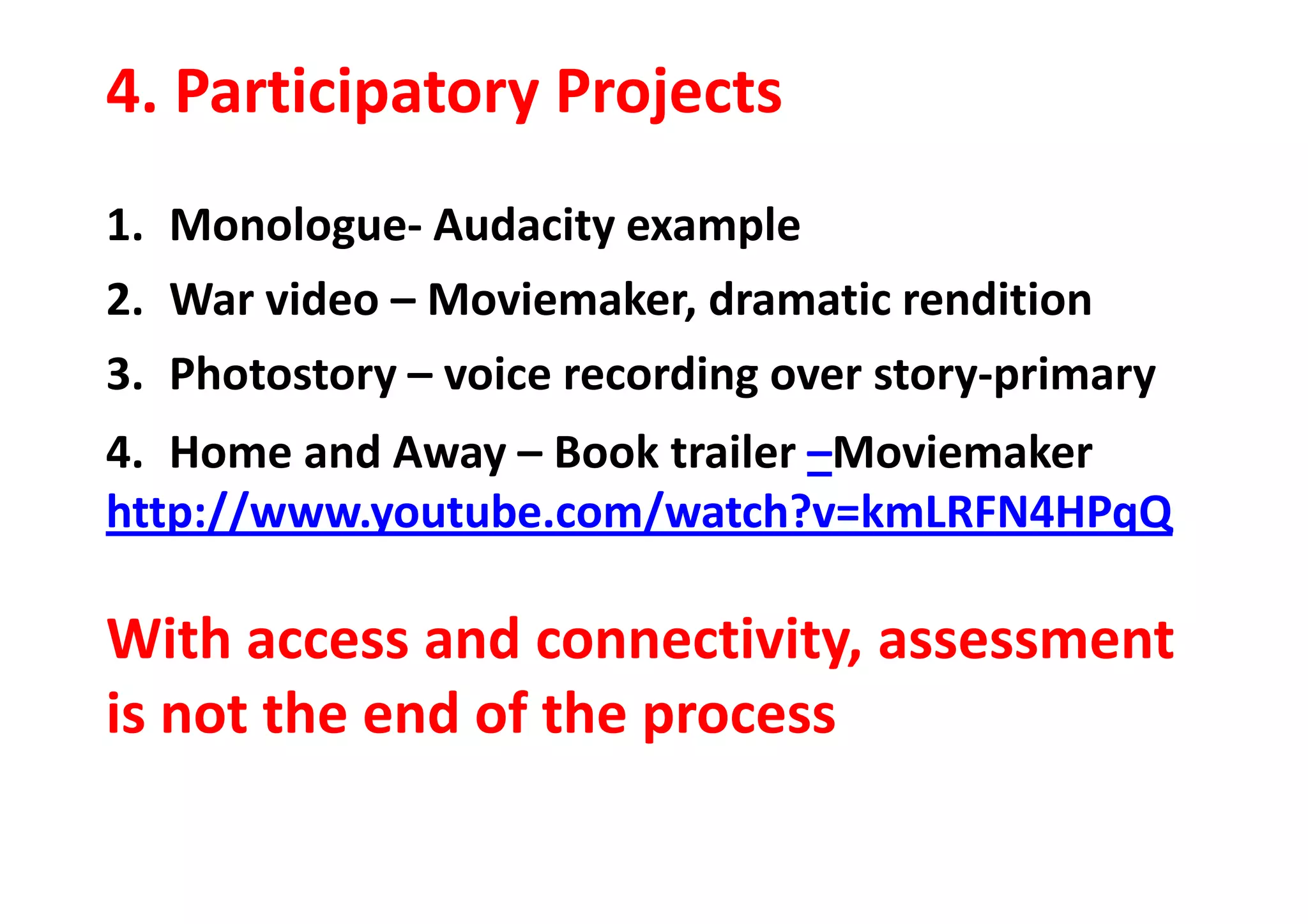 4. Participatory Projects
1. Monologue- Audacity example
2. War video – Moviemaker, dramatic rendition
3. Photostory – voice recording over story-primary
4. Home and Away – Book trailer –Moviemaker4. Home and Away – Book trailer –Moviemaker
http://www.youtube.com/watch?v=kmLRFN4HPqQ
With access and connectivity, assessment
is not the end of the process
 