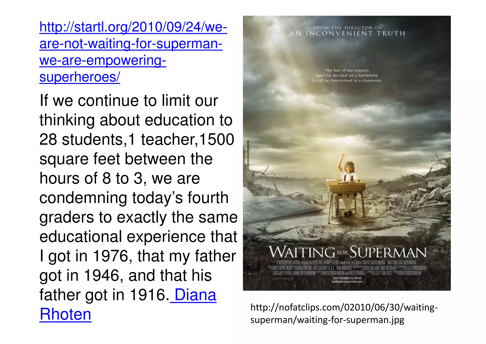 http://startl.org/2010/09/24/we-
are-not-waiting-for-superman-
we-are-empowering-
superheroes/
If we continue to limit our
thinking about education to
28 students,1 teacher,1500
square feet between the
hours of 8 to 3, we arehours of 8 to 3, we are
condemning today’s fourth
graders to exactly the same
educational experience that
I got in 1976, that my father
got in 1946, and that his
father got in 1916. Diana
Rhoten
http://nofatclips.com/02010/06/30/waiting-
superman/waiting-for-superman.jpg
 