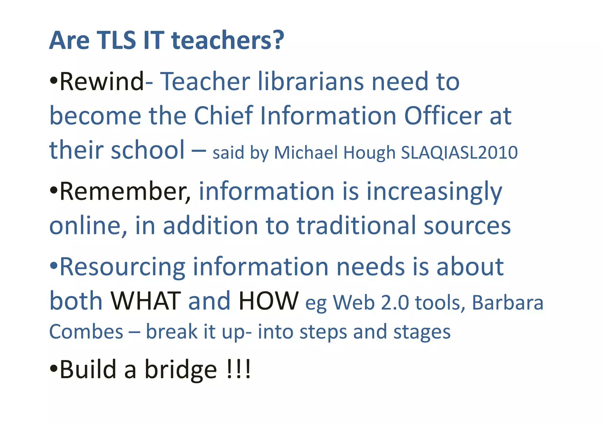 Are TLS IT teachers?
•Rewind- Teacher librarians need to
become the Chief Information Officer at
their school – said by Michael Hough SLAQIASL2010
•Remember, information is increasingly
online, in addition to traditional sourcesonline, in addition to traditional sources
•Resourcing information needs is about
both WHAT and HOW eg Web 2.0 tools, Barbara
Combes – break it up- into steps and stages
•Build a bridge !!!
 