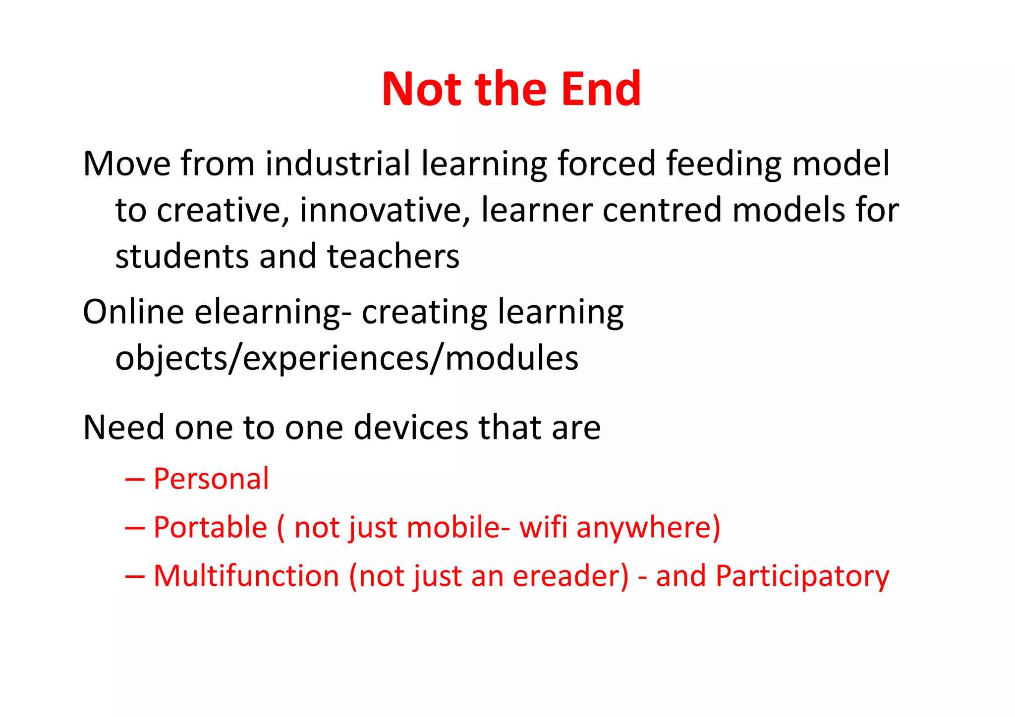 Not the End
Move from industrial learning forced feeding model
to creative, innovative, learner centred models for
students and teachers
Online elearning- creating learning
objects/experiences/modulesobjects/experiences/modules
Need one to one devices that are
– Personal
– Portable ( not just mobile- wifi anywhere)
– Multifunction (not just an ereader) - and Participatory
 