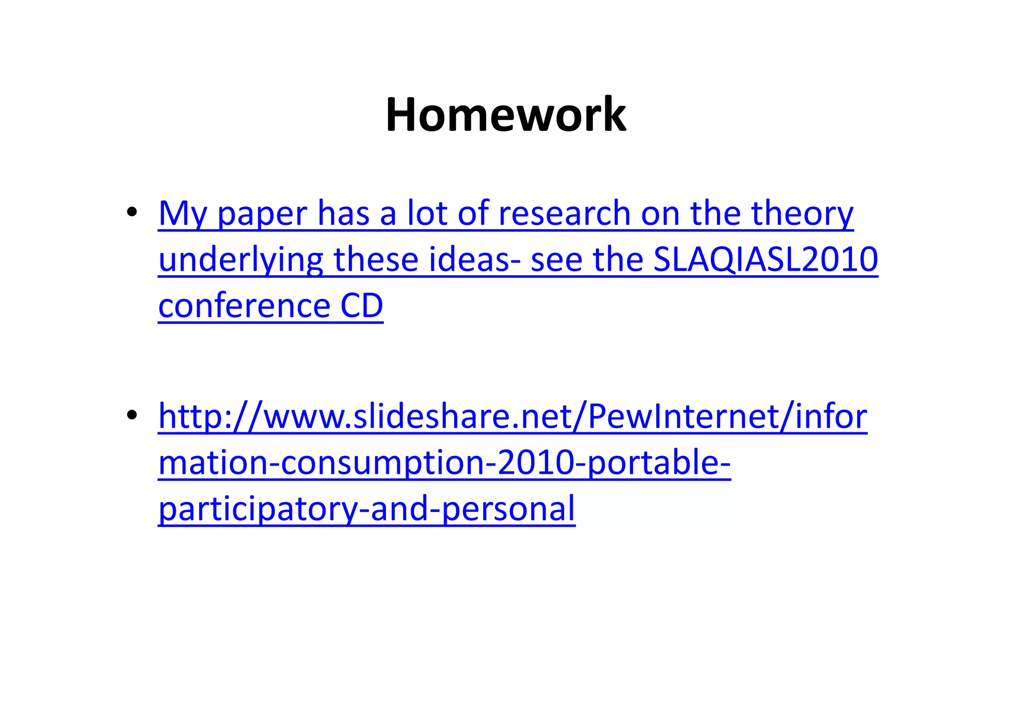 Homework
• My paper has a lot of research on the theory
underlying these ideas- see the SLAQIASL2010
conference CD
• http://www.slideshare.net/PewInternet/infor
mation-consumption-2010-portable-
participatory-and-personal
 