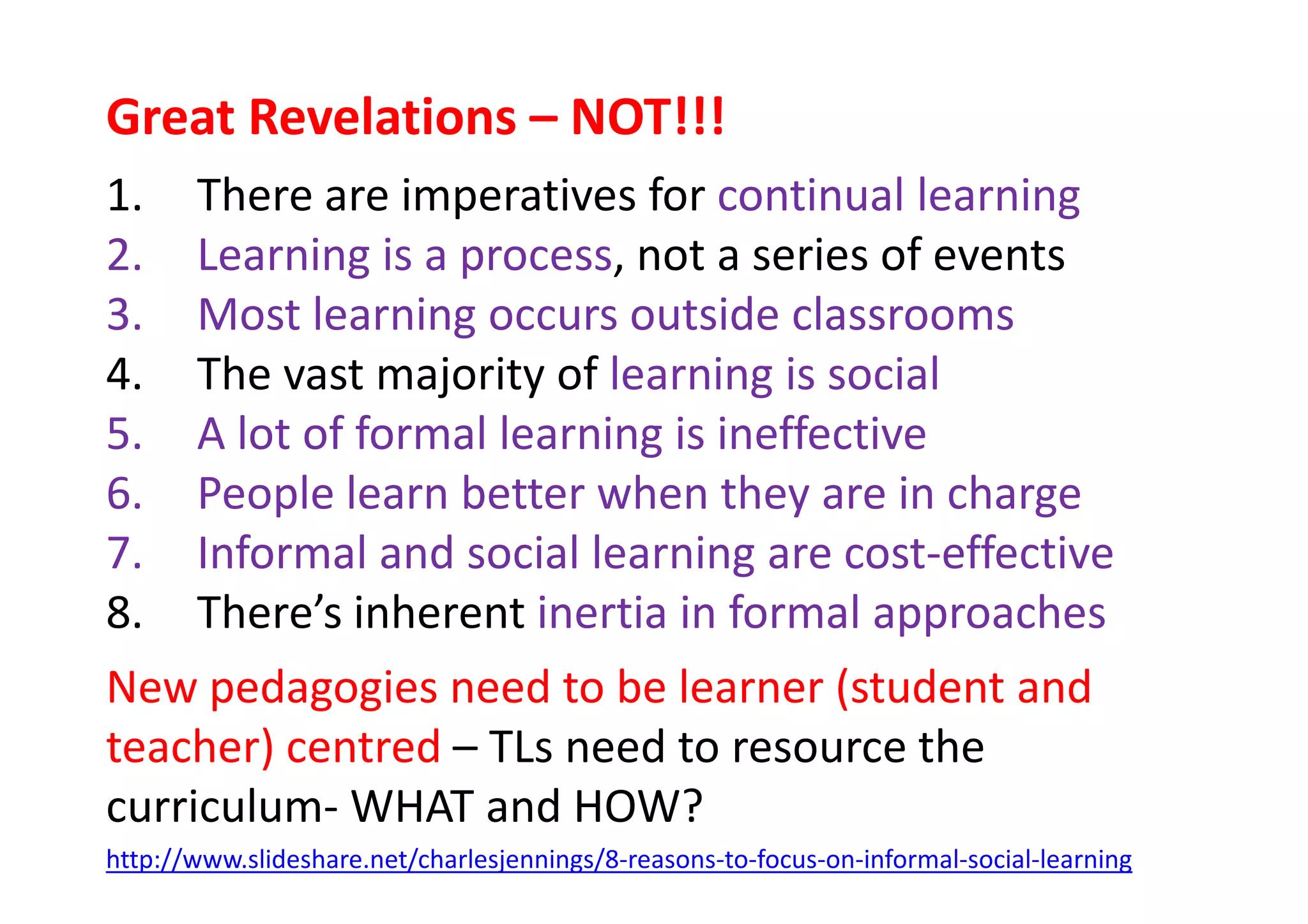 Great Revelations – NOT!!!
1. There are imperatives for continual learning
2. Learning is a process, not a series of events
3. Most learning occurs outside classrooms
4. The vast majority of learning is social
5. A lot of formal learning is ineffective
6. People learn better when they are in charge6. People learn better when they are in charge
7. Informal and social learning are cost-effective
8. There’s inherent inertia in formal approaches
New pedagogies need to be learner (student and
teacher) centred – TLs need to resource the
curriculum- WHAT and HOW?
http://www.slideshare.net/charlesjennings/8-reasons-to-focus-on-informal-social-learning
 