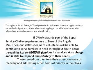 Throughout South Texas, BOTAM provides its volunteer base the opportunity to
serve the indigent and others who are struggling to provide loved ones with
wheelchair accessible ramps and wheelchairs.

If CWAM awards part of the Super
Service Challenge prize money to Barn of the Angels
Ministries, our selfless teams of volunteers will be able to
continue to serve families in need throughout South Texas
BOTAM provides
through its Rosary Ramp Ministry. its services at no charge
and is able to respond immediately to their needs.
Those served can then turn their attention towards
recovery and addressing other items of priority in their lives.

 