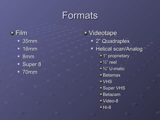 Formats
Film               Videotape
   35mm              2” Quadraplex
   16mm              Helical scan/Analog
   8mm                  1” proprietary
                         ½” reel
   Super 8
                         ¾” U-matic
   70mm
                         Betamax
                         VHS
                         Super VHS
                         Betacam
                         Video-8
                         Hi-8
 