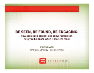 BE SEEN, BE FOUND, BE ENGAGING:
  How socialized content and conversation can
    help you be heard when it matters most


                    ERIC WEAVER
         VP Digital Strategy • Ant’s Eye View
 