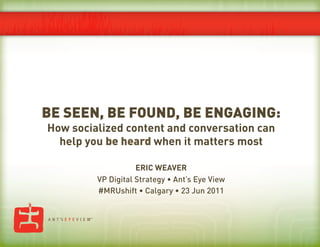 BE SEEN, BE FOUND, BE ENGAGING:
How socialized content and conversation can
  help you be heard when it matters most

                    ERIC WEAVER
         VP Digital Strategy • Ant’s Eye View
         #MRUshift • Calgary • 23 Jun 2011
 
