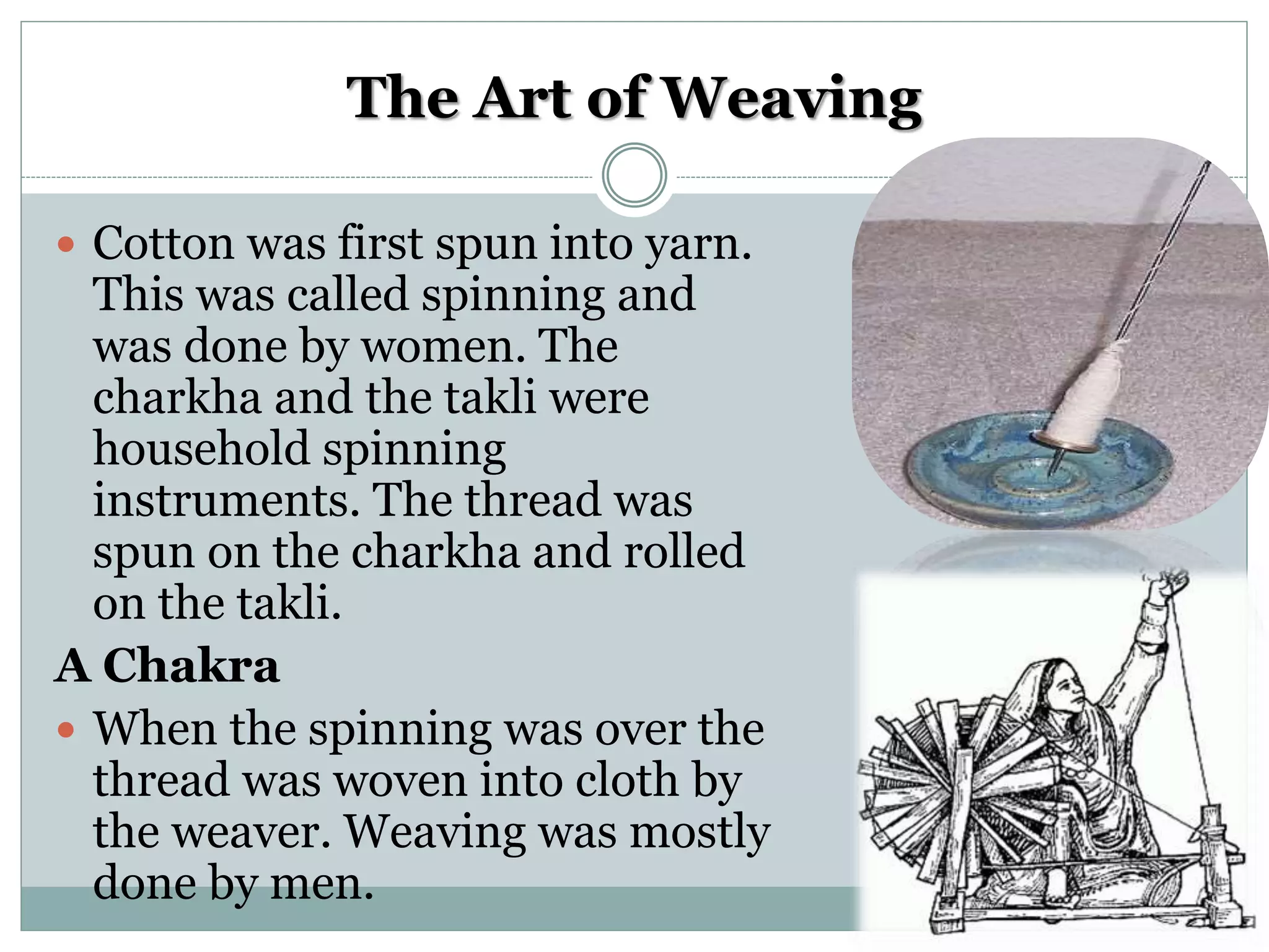 The Art of Weaving
 Cotton was first spun into yarn.
This was called spinning and
was done by women. The
charkha and the takli were
household spinning
instruments. The thread was
spun on the charkha and rolled
on the takli.
A Chakra
 When the spinning was over the
thread was woven into cloth by
the weaver. Weaving was mostly
done by men.
 