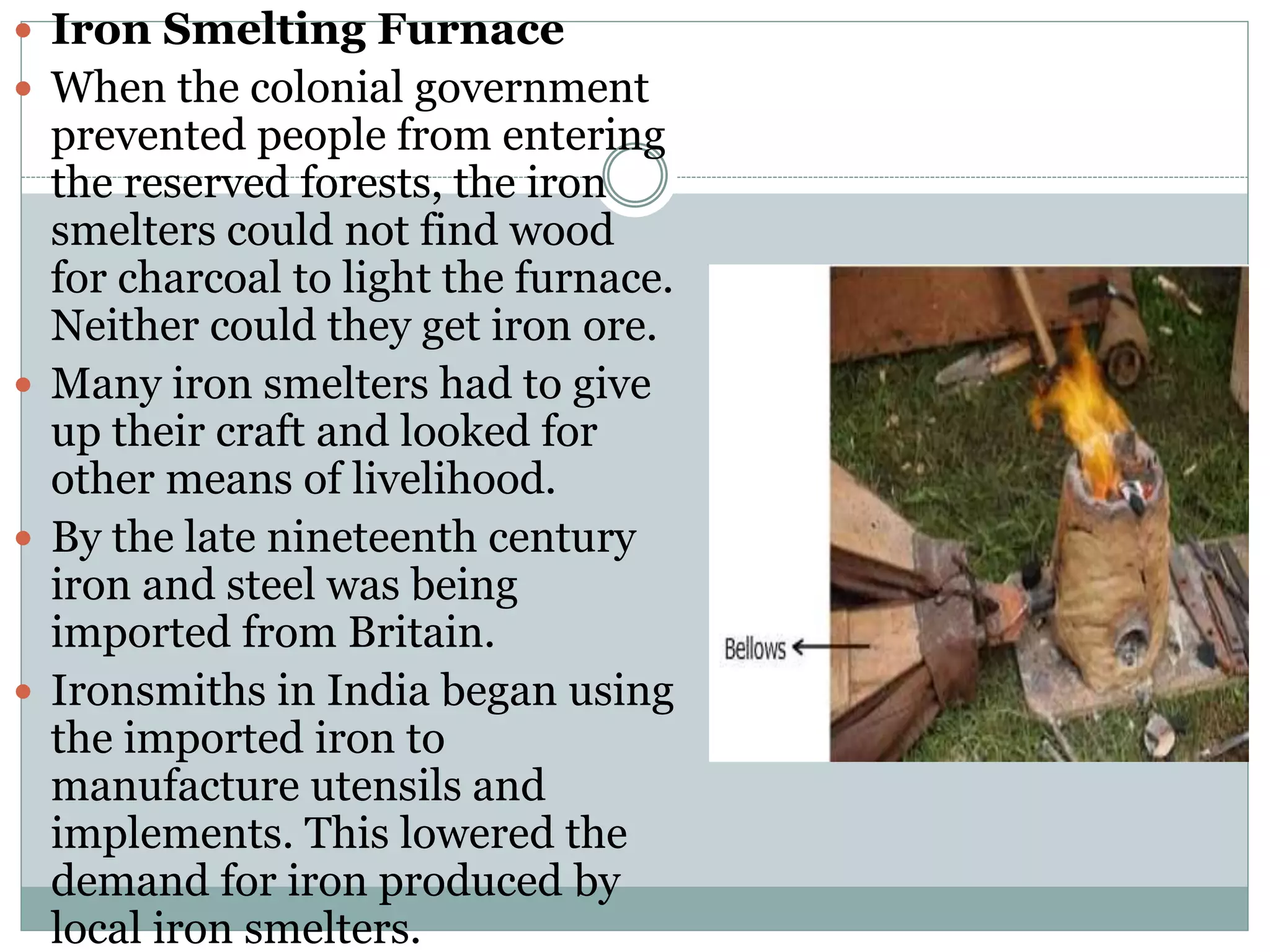  Iron Smelting Furnace
 When the colonial government
prevented people from entering
the reserved forests, the iron
smelters could not find wood
for charcoal to light the furnace.
Neither could they get iron ore.
 Many iron smelters had to give
up their craft and looked for
other means of livelihood.
 By the late nineteenth century
iron and steel was being
imported from Britain.
 Ironsmiths in India began using
the imported iron to
manufacture utensils and
implements. This lowered the
demand for iron produced by
local iron smelters.
 