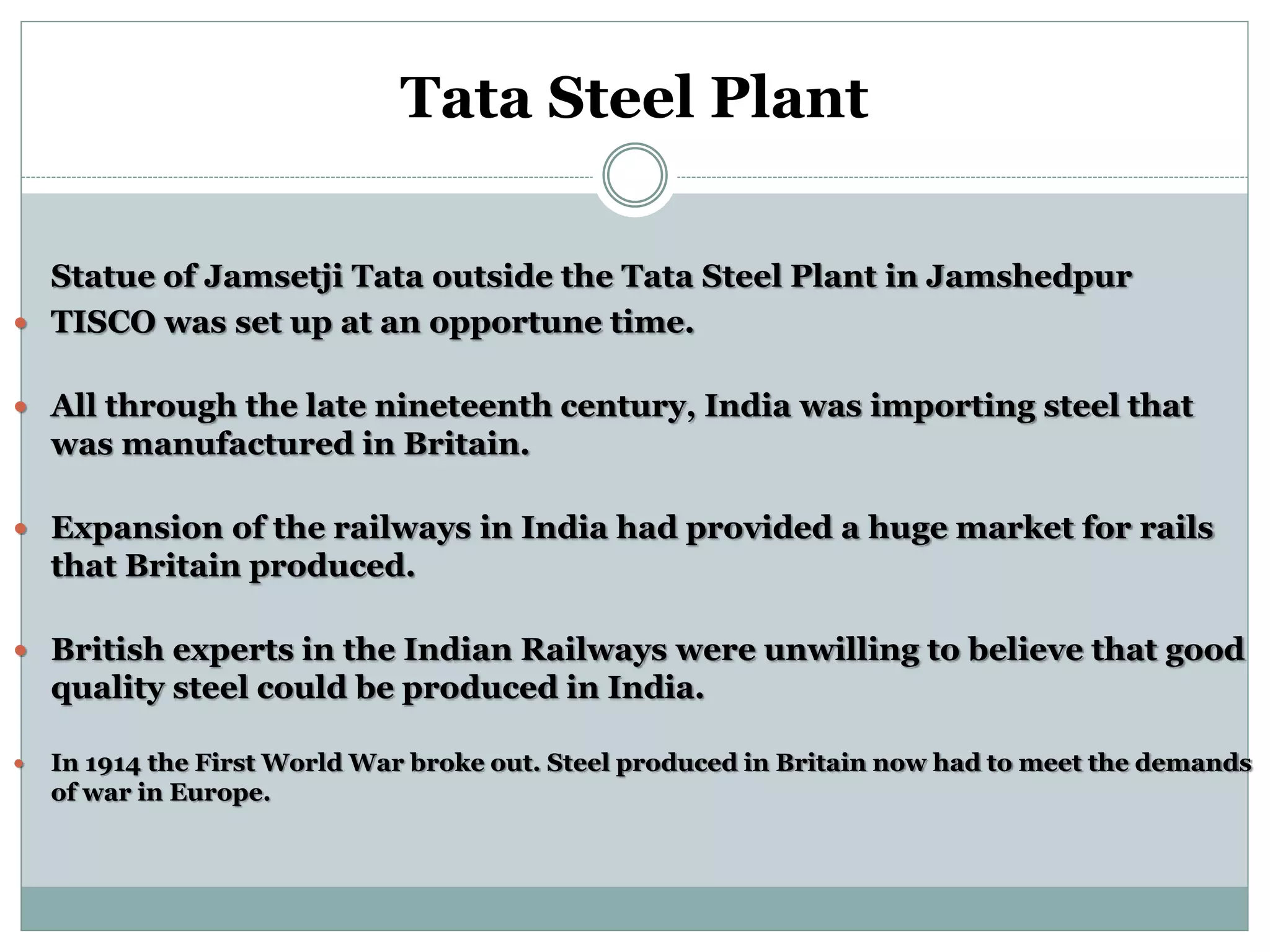 Tata Steel Plant
Statue of Jamsetji Tata outside the Tata Steel Plant in Jamshedpur
 TISCO was set up at an opportune time.
 All through the late nineteenth century, India was importing steel that
was manufactured in Britain.
 Expansion of the railways in India had provided a huge market for rails
that Britain produced.
 British experts in the Indian Railways were unwilling to believe that good
quality steel could be produced in India.
 In 1914 the First World War broke out. Steel produced in Britain now had to meet the demands
of war in Europe.
 
