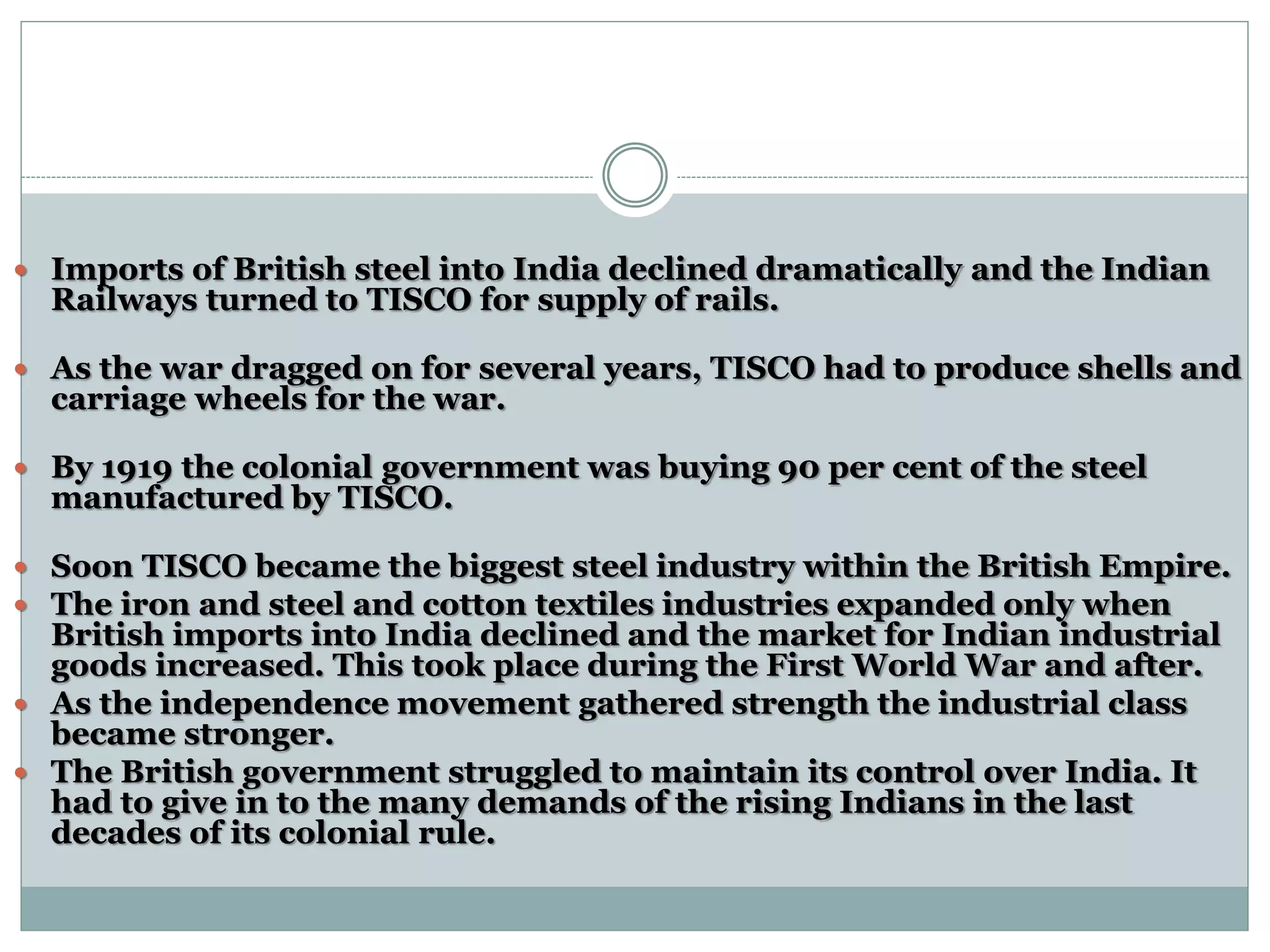  Imports of British steel into India declined dramatically and the Indian
Railways turned to TISCO for supply of rails.
 As the war dragged on for several years, TISCO had to produce shells and
carriage wheels for the war.
 By 1919 the colonial government was buying 90 per cent of the steel
manufactured by TISCO.
 Soon TISCO became the biggest steel industry within the British Empire.
 The iron and steel and cotton textiles industries expanded only when
British imports into India declined and the market for Indian industrial
goods increased. This took place during the First World War and after.
 As the independence movement gathered strength the industrial class
became stronger.
 The British government struggled to maintain its control over India. It
had to give in to the many demands of the rising Indians in the last
decades of its colonial rule.
 
