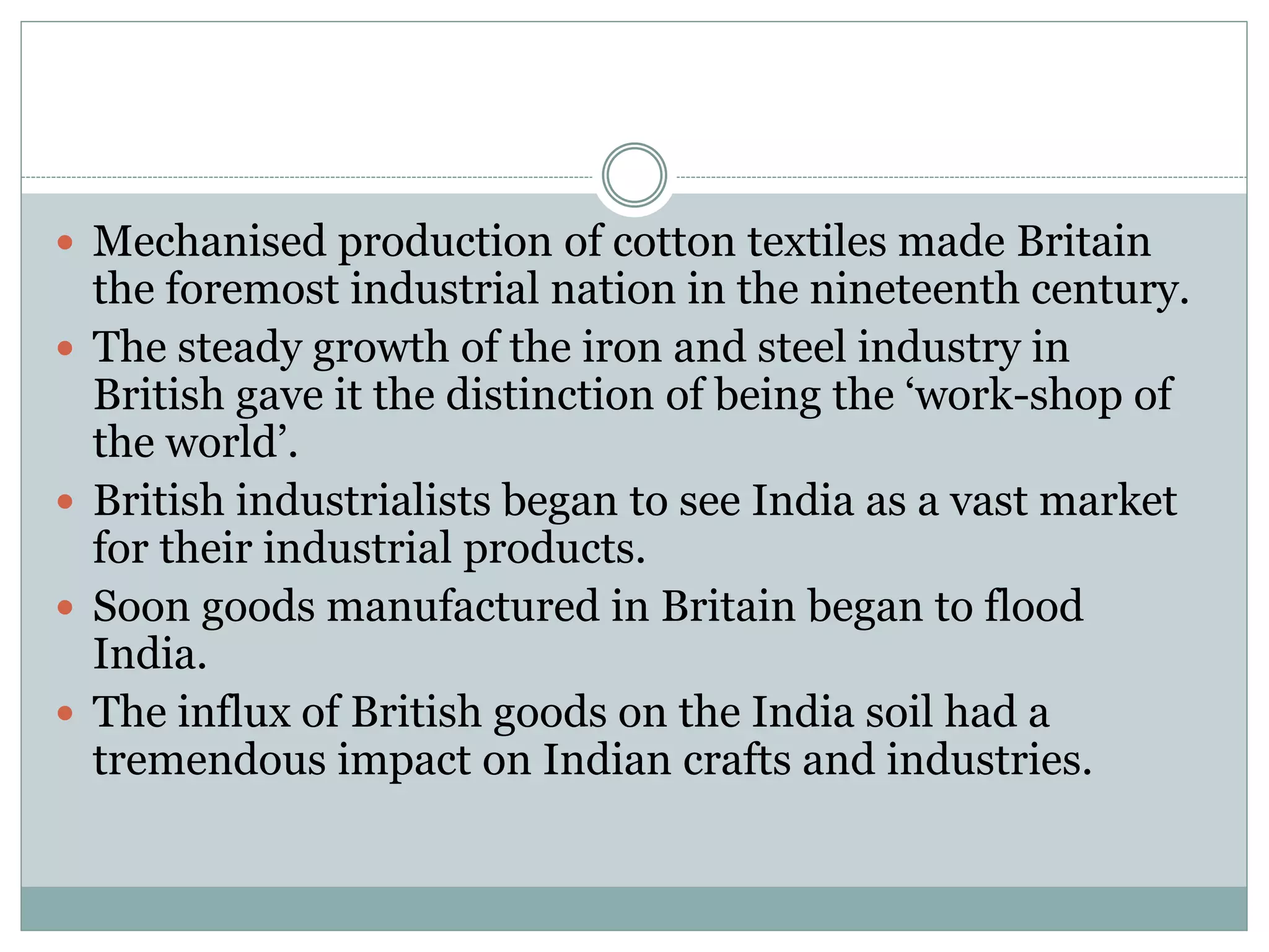  Mechanised production of cotton textiles made Britain
the foremost industrial nation in the nineteenth century.
 The steady growth of the iron and steel industry in
British gave it the distinction of being the ‘work-shop of
the world’.
 British industrialists began to see India as a vast market
for their industrial products.
 Soon goods manufactured in Britain began to flood
India.
 The influx of British goods on the India soil had a
tremendous impact on Indian crafts and industries.
 