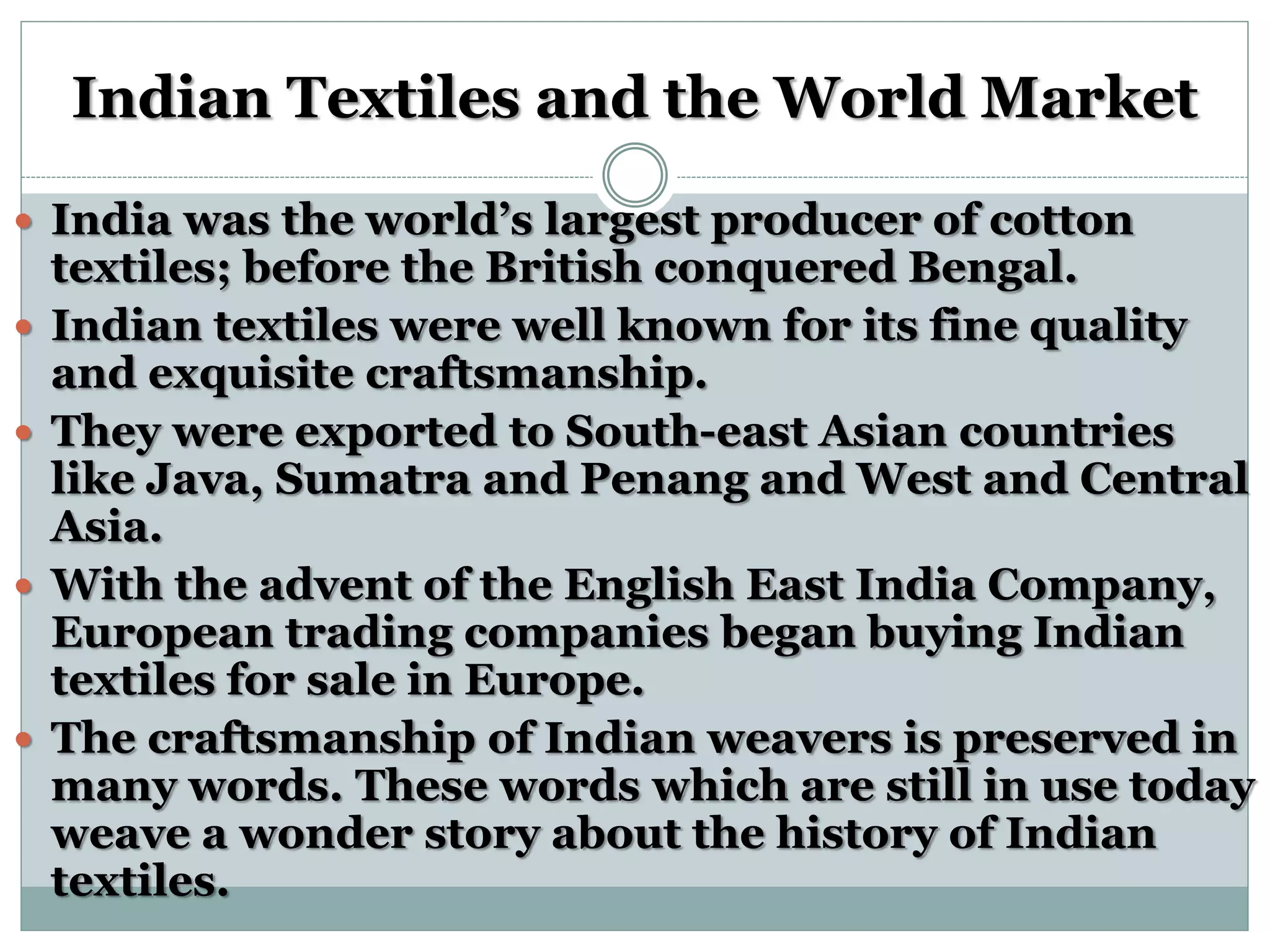 Indian Textiles and the World Market
 India was the world’s largest producer of cotton
textiles; before the British conquered Bengal.
 Indian textiles were well known for its fine quality
and exquisite craftsmanship.
 They were exported to South-east Asian countries
like Java, Sumatra and Penang and West and Central
Asia.
 With the advent of the English East India Company,
European trading companies began buying Indian
textiles for sale in Europe.
 The craftsmanship of Indian weavers is preserved in
many words. These words which are still in use today
weave a wonder story about the history of Indian
textiles.
 