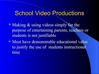 School Video Productions
 Making & using videos simply for the
  purpose of entertaining parents, teachers or
  students is not justifiable
 Must have demonstrable educational value
  to justify the use of students instructional
  time
 