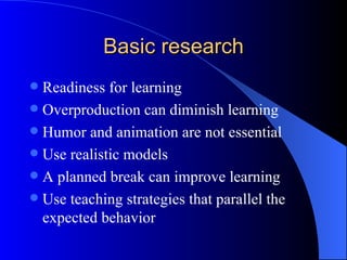Basic research
 Readiness for learning
 Overproduction can diminish learning
 Humor and animation are not essential
 Use realistic models
 A planned break can improve learning
 Use teaching strategies that parallel the
  expected behavior
 
