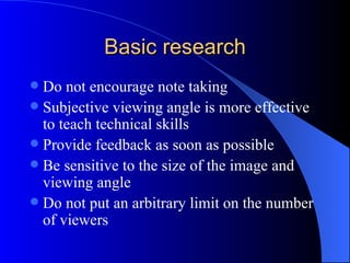 Basic research
 Do not encourage note taking
 Subjective viewing angle is more effective
  to teach technical skills
 Provide feedback as soon as possible
 Be sensitive to the size of the image and
  viewing angle
 Do not put an arbitrary limit on the number
  of viewers
 