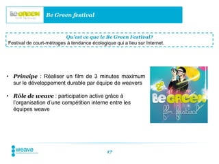 Be Green festival


                          Qu’est ce que le Be Green Festival?
Festival de court-métrages à tendance écologique qui a lieu sur Internet.




• Principe : Réaliser un film de 3 minutes maximum
  sur le développement durable par équipe de weavers

• Rôle de weave : participation active grâce à
  l’organisation d’une compétition interne entre les
  équipes weave




                                              17
 