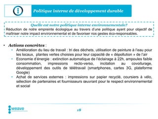 Politique interne de développement durable


                  Quelle est notre politique interne environnementale?
 Réduction de notre empreinte écologique au travers d’une politique ayant pour objectif de
 maîtriser notre impact environnemental et de favoriser nos gestes éco-responsables.


• Actions concrètes :
    • Amélioration du lieu de travail : tri des déchets, utilisation de peinture à l’eau pour
      les locaux, plantes vertes choisies pour leur capacité de « dépollution » de l’air
    • Economie d’énergie : extinction automatique de l’éclairage à 22h, ampoules faible
      consommation,      impressions        recto-verso,     incitation   au    covoiturage,
      développement des outils de télétravail (smartphones, cartes 3G, plateforme
      Google)
    • Achat de services externes : impressions sur papier recyclé, coursiers à vélo,
      sélection de partenaires et fournisseurs œuvrant pour le respect environnemental
      et social




                                             18
 
