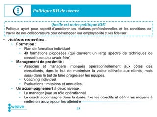 Politique RH de weave


                               Quelle est notre politique RH?
 Politique ayant pour objectif d’améliorer les relations professionnelles et les conditions de
 travail de nos collaborateurs pour développer leur employabilité et les fidéliser
• Actions concrètes :
    • Formation :
       • Plan de formation individuel
       • 40 formations proposées (qui couvrent un large spectre de techniques de
          conseil jusqu’au savoir-être)
    • Management de proximité :
       • Associés et managers impliqués opérationnellement aux côtés des
          consultants, dans le but de maximiser la valeur délivrée aux clients, mais
          aussi dans le but de faire progresser les équipes.
       • Coaching individuel
       • Evaluations : missions et annuelles.
    • Un accompagnement à deux niveaux :
       • Le manager joue un rôle opérationnel
       • Le coach accompagne dans la durée, fixe les objectifs et définit les moyens à
          mettre en œuvre pour les atteindre
                                              21
 